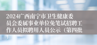 2024广西南宁市卫生健康委员会委属事业单位免笔试招聘工作人员拟聘用人员公示（第四批）