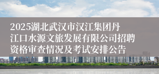 2025湖北武汉市汉江集团丹江口水源文旅发展有限公司招聘资格审查情况及考试安排公告