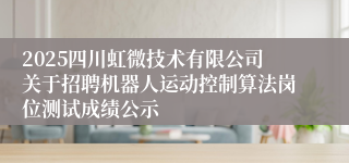 2025四川虹微技术有限公司关于招聘机器人运动控制算法岗位测试成绩公示