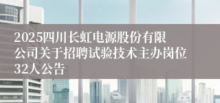 2025四川长虹电源股份有限公司关于招聘试验技术主办岗位32人公告