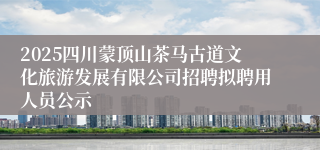 2025四川蒙顶山茶马古道文化旅游发展有限公司招聘拟聘用人员公示