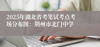 2025年湖北省考笔试考点考场分布图：荆州市北门中学