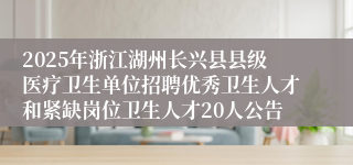 2025年浙江湖州长兴县县级医疗卫生单位招聘优秀卫生人才和紧缺岗位卫生人才20人公告