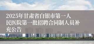 2025年甘肃省白银市第一人民医院第一批招聘合同制人员补充公告