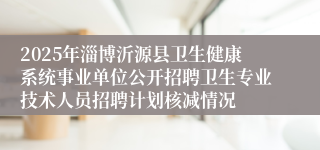 2025年淄博沂源县卫生健康系统事业单位公开招聘卫生专业技术人员招聘计划核减情况