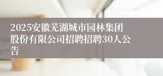 2025安徽芜湖城市园林集团股份有限公司招聘招聘30人公告