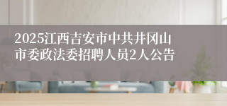 2025江西吉安市中共井冈山市委政法委招聘人员2人公告