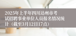 2025年上半年四川达州市考试招聘事业单位人员报名情况统计（截至3月12日17点）