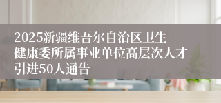 2025新疆维吾尔自治区卫生健康委所属事业单位高层次人才引进50人通告