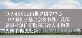 2025山东尼山世界儒学中心（中国孔子基金会秘书处）及所属事业单位招聘高层次人才和优秀博士18人公告