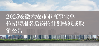 2025安徽六安市市直事业单位招聘报名后岗位计划核减或取消公告