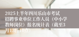 2025上半年四川乐山市考试招聘事业单位工作人员（中小学教师岗位）报名统计表（截至3月13日10点）