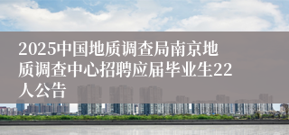 2025中国地质调查局南京地质调查中心招聘应届毕业生22人公告