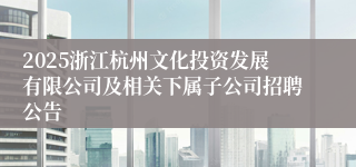 2025浙江杭州文化投资发展有限公司及相关下属子公司招聘公告
