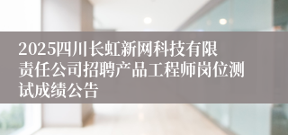 2025四川长虹新网科技有限责任公司招聘产品工程师岗位测试成绩公告