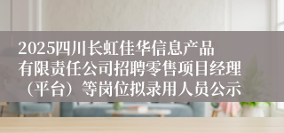 2025四川长虹佳华信息产品有限责任公司招聘零售项目经理（平台）等岗位拟录用人员公示