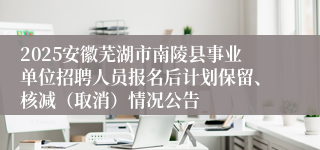 2025安徽芜湖市南陵县事业单位招聘人员报名后计划保留、核减（取消）情况公告