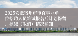 2025安徽宿州市市直事业单位招聘人员笔试报名后计划保留、核减（取消）情况通知