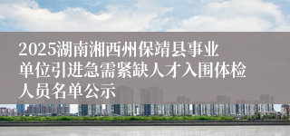 2025湖南湘西州保靖县事业单位引进急需紧缺人才入围体检人员名单公示