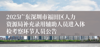 2025广东深圳市福田区人力资源局补充录用辅助人员进入体检考察环节人员公告