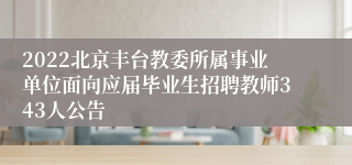 2022北京丰台教委所属事业单位面向应届毕业生招聘教师343人公告