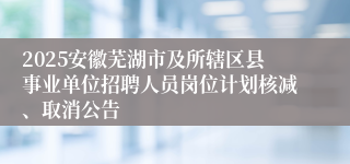 2025安徽芜湖市及所辖区县事业单位招聘人员岗位计划核减、取消公告