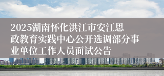 2025湖南怀化洪江市安江思政教育实践中心公开选调部分事业单位工作人员面试公告