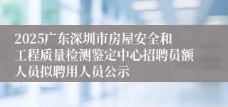 2025广东深圳市房屋安全和工程质量检测鉴定中心招聘员额人员拟聘用人员公示