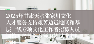 2025年甘肃天水张家川文化人才服务支持艰苦边远地区和基层一线专项文化工作者招募人员调整开考比例及领取笔试准考证通知