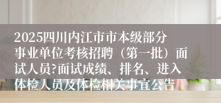 2025四川内江市市本级部分事业单位考核招聘（第一批）面试人员?面试成绩、排名、进入体检人员及体检相关事宜公告