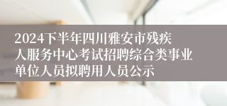 2024下半年四川雅安市残疾人服务中心考试招聘综合类事业单位人员拟聘用人员公示