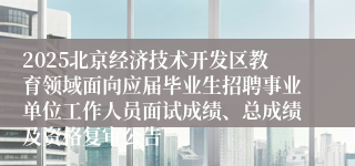 2025北京经济技术开发区教育领域面向应届毕业生招聘事业单位工作人员面试成绩、总成绩及资格复审公告 