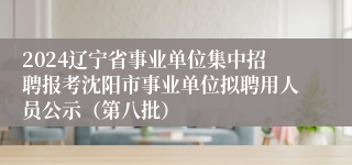 2024辽宁省事业单位集中招聘报考沈阳市事业单位拟聘用人员公示（第八批）