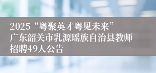 2025“粤聚英才粤见未来”广东韶关市乳源瑶族自治县教师招聘49人公告