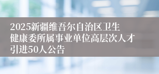 2025新疆维吾尔自治区卫生健康委所属事业单位高层次人才引进50人公告