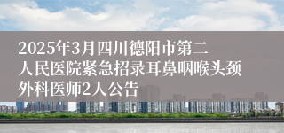 2025年3月四川德阳市第二人民医院紧急招录耳鼻咽喉头颈外科医师2人公告