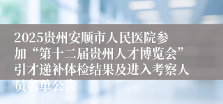 2025贵州安顺市人民医院参加“第十二届贵州人才博览会”引才递补体检结果及进入考察人员名单公告