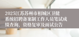 2025江苏苏州市相城区卫健系统招聘备案制工作人员笔试成绩查询、资格复审及面试公告