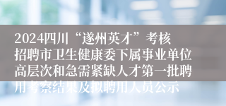 2024四川“遂州英才”考核招聘市卫生健康委下属事业单位高层次和急需紧缺人才第一批聘用考察结果及拟聘用人员公示