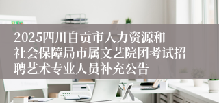 2025四川自贡市人力资源和社会保障局市属文艺院团考试招聘艺术专业人员补充公告