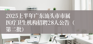 2025上半年广东汕头市市属医疗卫生机构招聘28人公告（第二批）