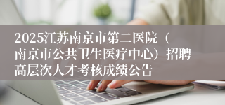 2025江苏南京市第二医院（南京市公共卫生医疗中心）招聘高层次人才考核成绩公告