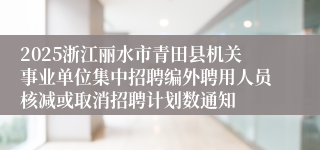 2025浙江丽水市青田县机关事业单位集中招聘编外聘用人员核减或取消招聘计划数通知