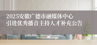 2025安徽广德市融媒体中心引进优秀播音主持人才补充公告