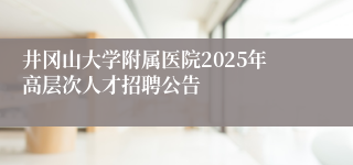 井冈山大学附属医院2025年高层次人才招聘公告