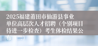 2025福建莆田市仙游县事业单位高层次人才招聘（个别项目待进一步检查）考生体检结果公布（二）