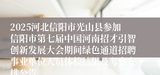 2025河北信阳市光山县参加信阳市第七届中国河南招才引智创新发展大会期间绿色通道招聘事业单位人员体检结果及考察安排公告