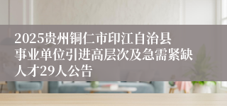 2025贵州铜仁市印江自治县事业单位引进高层次及急需紧缺人才29人公告