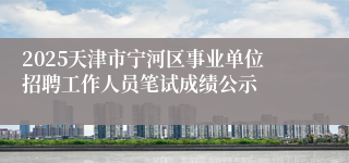 2025天津市宁河区事业单位招聘工作人员笔试成绩公示