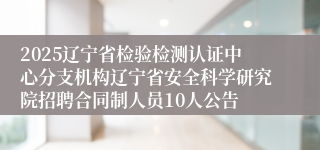 2025辽宁省检验检测认证中心分支机构辽宁省安全科学研究院招聘合同制人员10人公告